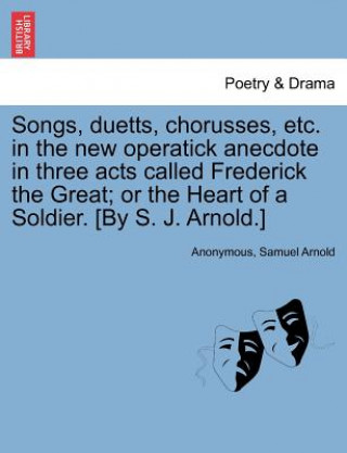 Carte Songs, Duetts, Chorusses, Etc. in the New Operatick Anecdote in Three Acts Called Frederick the Great; Or the Heart of a Soldier. [by S. J. Arnold.] Samuel Arnold