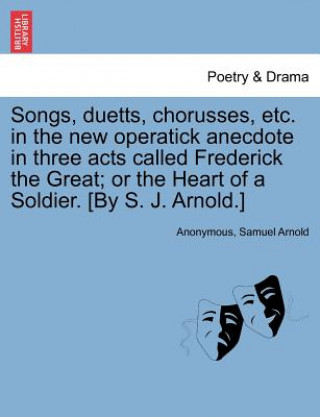 Buch Songs, Duetts, Chorusses, Etc. in the New Operatick Anecdote in Three Acts Called Frederick the Great; Or the Heart of a Soldier. [by S. J. Arnold.] Samuel Arnold