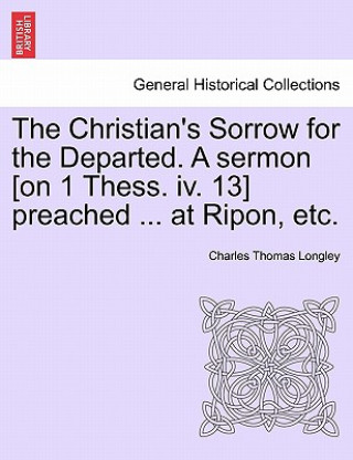 Kniha Christian's Sorrow for the Departed. a Sermon [on 1 Thess. IV. 13] Preached ... at Ripon, Etc. Charles Thomas Longley