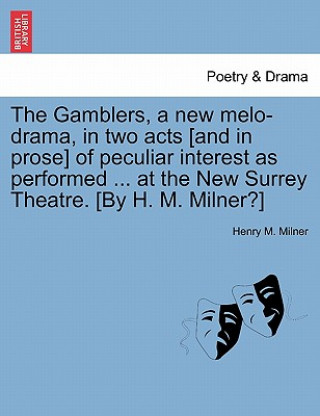 Könyv Gamblers, a New Melo-Drama, in Two Acts [And in Prose] of Peculiar Interest as Performed ... at the New Surrey Theatre. [By H. M. Milner?] Henry M Milner