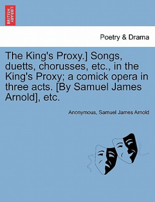 Carte King's Proxy.] Songs, Duetts, Chorusses, Etc., in the King's Proxy; A Comick Opera in Three Acts. [by Samuel James Arnold], Etc. Samuel James Arnold