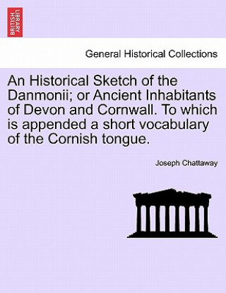 Könyv Historical Sketch of the Danmonii; Or Ancient Inhabitants of Devon and Cornwall. to Which Is Appended a Short Vocabulary of the Cornish Tongue. Joseph Chattaway
