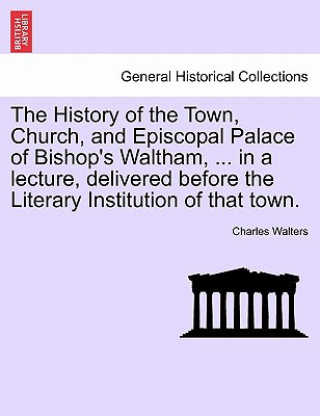 Книга History of the Town, Church, and Episcopal Palace of Bishop's Waltham, ... in a Lecture, Delivered Before the Literary Institution of That Town. Charles Walters