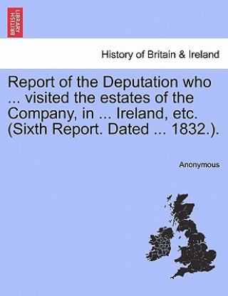 Kniha Report of the Deputation Who ... Visited the Estates of the Company, in ... Ireland, Etc. (Sixth Report. Dated ... 1832.). Anonymous