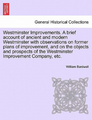Carte Westminster Improvements. a Brief Account of Ancient and Modern Westminster with Observations on Former Plans of Improvement, and on the Objects and P William Bardwell