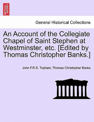 Carte Account of the Collegiate Chapel of Saint Stephen at Westminster, Etc. [Edited by Thomas Christopher Banks.] Thomas Christopher Banks