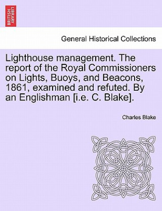 Könyv Lighthouse Management. the Report of the Royal Commissioners on Lights, Buoys, and Beacons, 1861, Examined and Refuted. by an Englishman [I.E. C. Blak Blake