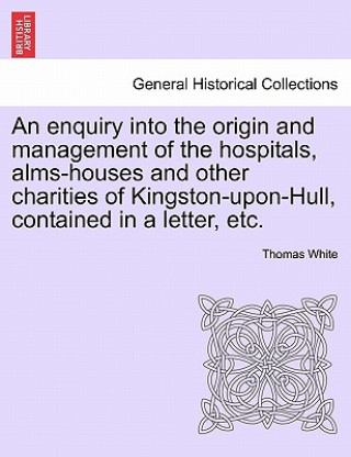 Книга Enquiry Into the Origin and Management of the Hospitals, Alms-Houses and Other Charities of Kingston-Upon-Hull, Contained in a Letter, Etc. White
