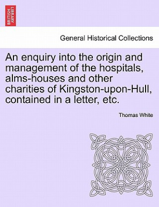 Kniha Enquiry Into the Origin and Management of the Hospitals, Alms-Houses and Other Charities of Kingston-Upon-Hull, Contained in a Letter, Etc. White