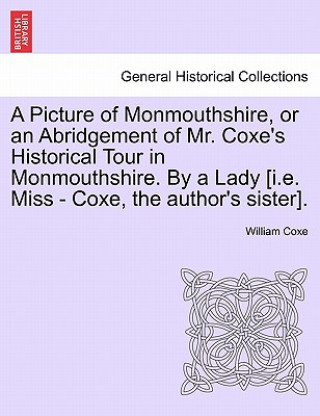 Kniha Picture of Monmouthshire, or an Abridgement of Mr. Coxe's Historical Tour in Monmouthshire. by a Lady [I.E. Miss - Coxe, the Author's Sister]. William Coxe