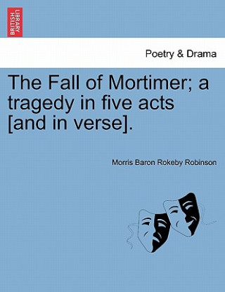 Książka Fall of Mortimer; A Tragedy in Five Acts [And in Verse]. Morris Baron Rokeby Robinson