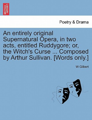 Książka Entirely Original Supernatural Opera, in Two Acts, Entitled Ruddygore; Or, the Witch's Curse ... Composed by Arthur Sullivan. [words Only.] W Gilbert