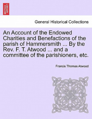 Knjiga Account of the Endowed Charities and Benefactions of the Parish of Hammersmith ... by the REV. F. T. Atwood ... and a Committee of the Parishioners, E Francis Thomas Atwood