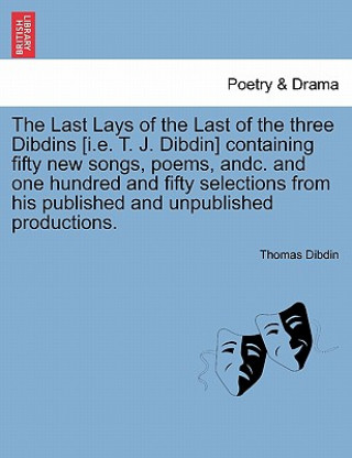 Könyv Last Lays of the Last of the Three Dibdins [I.E. T. J. Dibdin] Containing Fifty New Songs, Poems, Andc. and One Hundred and Fifty Selections from His Thomas Dibdin