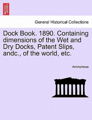 Könyv Dock Book. 1890. Containing Dimensions of the Wet and Dry Docks, Patent Slips, Andc., of the World, Etc. Anonymous