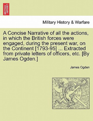 Könyv Concise Narrative of All the Actions, in Which the British Forces Were Engaged, During the Present War, on the Continent [1793-95] ... Extracted from James Ogden