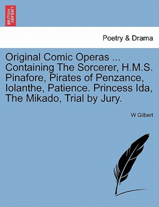 Book Original Comic Operas ... Containing the Sorcerer, H.M.S. Pinafore, Pirates of Penzance, Iolanthe, Patience. Princess Ida, the Mikado, Trial by Jury. W Gilbert