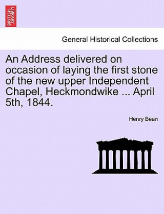 Könyv Address Delivered on Occasion of Laying the First Stone of the New Upper Independent Chapel, Heckmondwike ... April 5th, 1844. Henry Bean