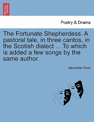 Kniha Fortunate Shepherdess. a Pastoral Tale, in Three Cantos, in the Scotish Dialect ... to Which Is Added a Few Songs by the Same Author. Alexander Ross