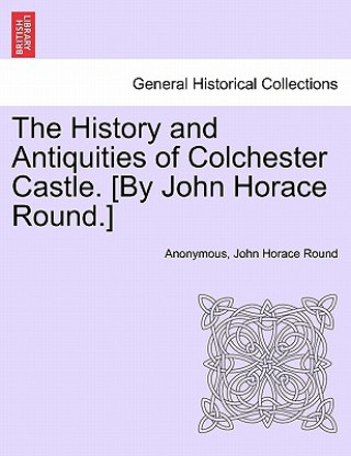 Kniha History and Antiquities of Colchester Castle. [By John Horace Round.] John Horace Round