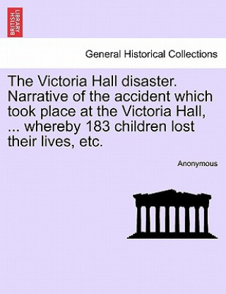 Könyv Victoria Hall Disaster. Narrative of the Accident Which Took Place at the Victoria Hall, ... Whereby 183 Children Lost Their Lives, Etc. Anonymous