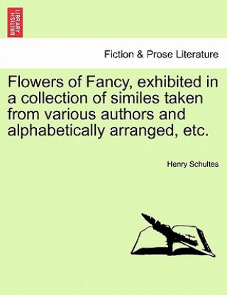 Kniha Flowers of Fancy, Exhibited in a Collection of Similes Taken from Various Authors and Alphabetically Arranged, Etc. Henry Schultes