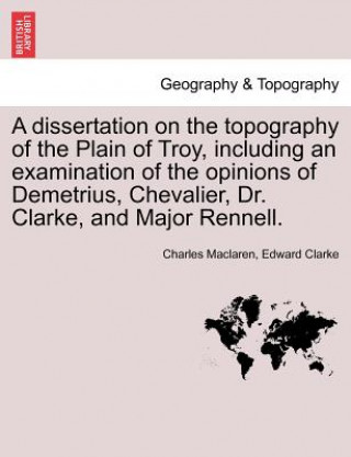 Kniha Dissertation on the Topography of the Plain of Troy, Including an Examination of the Opinions of Demetrius, Chevalier, Dr. Clarke, and Major Rennell. Edward Clarke