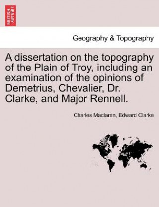 Book Dissertation on the Topography of the Plain of Troy, Including an Examination of the Opinions of Demetrius, Chevalier, Dr. Clarke, and Major Rennell. Edward Clarke