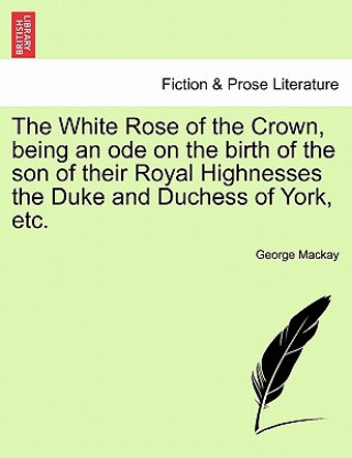 Libro White Rose of the Crown, Being an Ode on the Birth of the Son of Their Royal Highnesses the Duke and Duchess of York, Etc. George Mackay