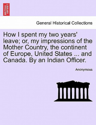 Kniha How I Spent My Two Years' Leave; Or, My Impressions of the Mother Country, the Continent of Europe, United States ... and Canada. by an Indian Officer Anonymous