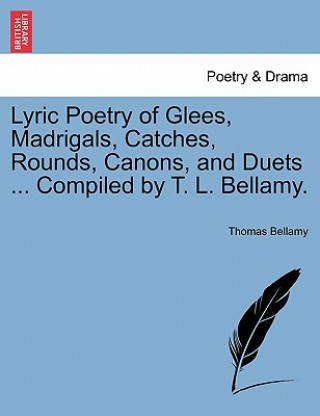 Buch Lyric Poetry of Glees, Madrigals, Catches, Rounds, Canons, and Duets ... Compiled by T. L. Bellamy. Thomas Bellamy