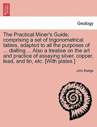 Knjiga Practical Miner's Guide; Comprising a Set of Trigonometrical Tables, Adapted to All the Purposes of ... Dialling ... Also a Treatise on the Art and Pr John Budge