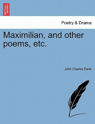 Könyv Maximilian, and Other Poems, Etc. John Charles Earle