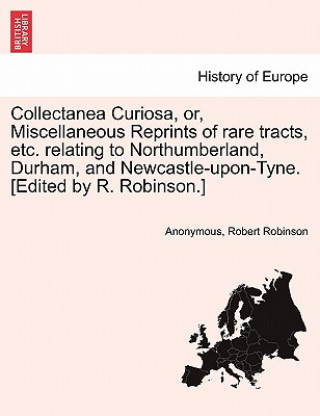 Kniha Collectanea Curiosa, Or, Miscellaneous Reprints of Rare Tracts, Etc. Relating to Northumberland, Durham, and Newcastle-Upon-Tyne. [Edited by R. Robins Robert Robinson