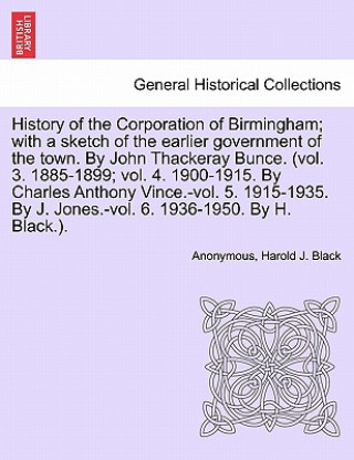 Kniha History of the Corporation of Birmingham; With a Sketch of the Earlier Government of the Town. by John Thackeray Bunce. (Vol. 3. 1885-1899; Vol. 4. 19 Harold J Black