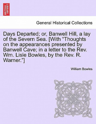 Carte Days Departed; Or, Banwell Hill, a Lay of the Severn Sea. [With Thoughts on the Appearances Presented by Banwell Cave; In a Letter to the REV. Wm. Lis William Bowles