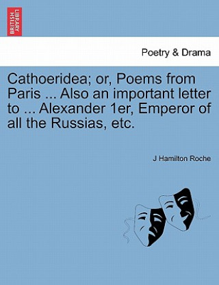Könyv Cathoeridea; Or, Poems from Paris ... Also an Important Letter to ... Alexander 1er, Emperor of All the Russias, Etc. J Hamilton Roche