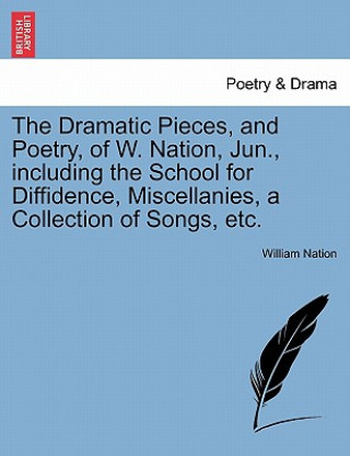 Kniha Dramatic Pieces, and Poetry, of W. Nation, Jun., Including the School for Diffidence, Miscellanies, a Collection of Songs, Etc. William Nation