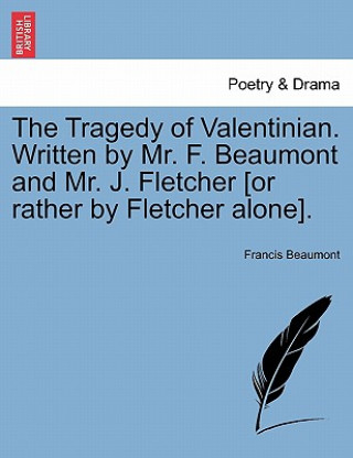 Kniha Tragedy of Valentinian. Written by Mr. F. Beaumont and Mr. J. Fletcher [Or Rather by Fletcher Alone]. Francis Beaumont