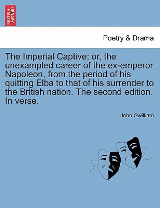 Könyv Imperial Captive; Or, the Unexampled Career of the Ex-Emperor Napoleon, from the Period of His Quitting Elba to That of His Surrender to the British N John Gwilliam