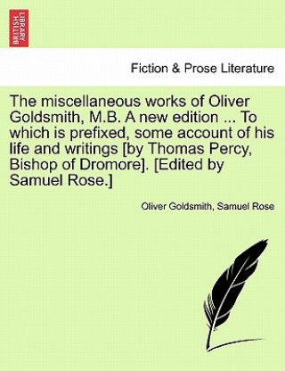 Könyv Miscellaneous Works of Oliver Goldsmith, M.B. a New Edition ... to Which Is Prefixed, Some Account of His Life and Writings [By Thomas Percy, Bishop o Samuel Rose