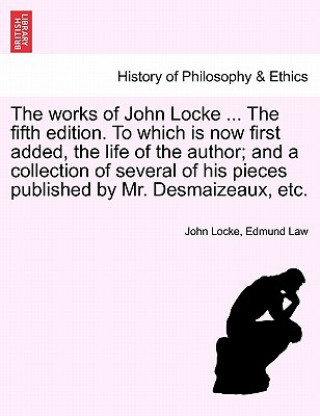 Könyv Works of John Locke ... the Fifth Edition. to Which Is Now First Added, the Life of the Author; And a Collection of Several of His Pieces Published by Edmund Law