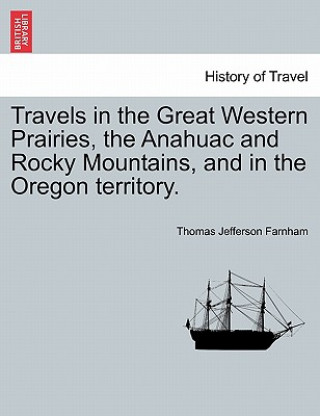 Könyv Travels in the Great Western Prairies, the Anahuac and Rocky Mountains, and in the Oregon Territory. Thomas Jefferson Farnham