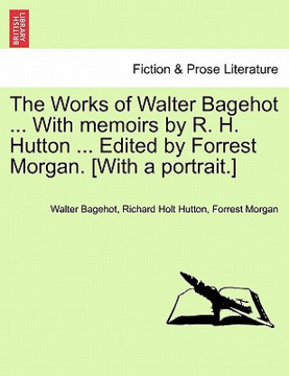 Könyv Works of Walter Bagehot ... with Memoirs by R. H. Hutton ... Edited by Forrest Morgan. [With a Portrait.] Richard Holt Hutton