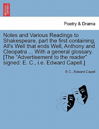 Könyv Notes and Various Readings to Shakespeare, Part the First Containing, All's Well That Ends Well, Anthony and Cleopatra ... with a General Glossary. [T Edward Capell