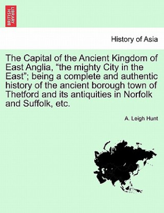 Kniha Capital of the Ancient Kingdom of East Anglia, the mighty City in the East; being a complete and authentic history of the ancient borough town of Thet A Leigh Hunt