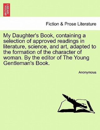 Buch My Daughter's Book, Containing a Selection of Approved Readings in Literature, Science, and Art, Adapted to the Formation of the Character of Woman. b Anonymous