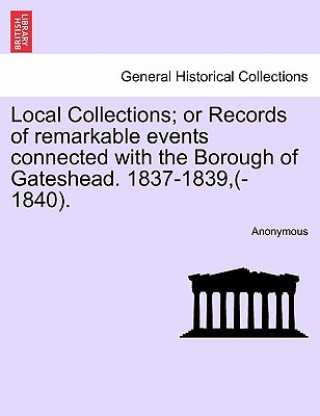 Könyv Local Collections; Or Records of Remarkable Events Connected with the Borough of Gateshead. 1837-1839, (-1840). Anonymous