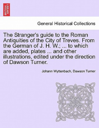 Kniha Stranger's Guide to the Roman Antiquities of the City of Treves. from the German of J. H. W.; ... to Which Are Added, Plates ... and Other Illustratio Dawson Turner