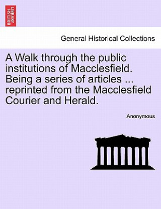 Kniha Walk Through the Public Institutions of Macclesfield. Being a Series of Articles ... Reprinted from the Macclesfield Courier and Herald. Anonymous